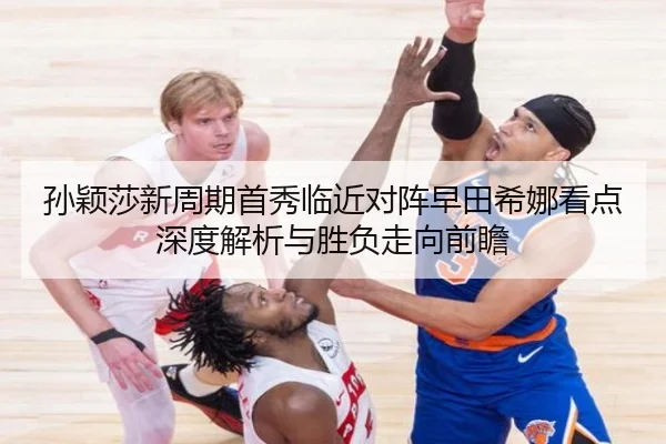 孙颖莎新周期首秀临近对阵早田希娜看点深度解析与胜负走向前瞻